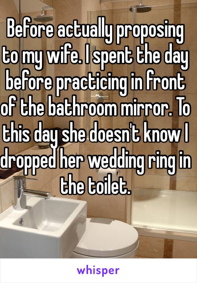 Before actually proposing to my wife. I spent the day before practicing in front of the bathroom mirror. To this day she doesn't know I dropped her wedding ring in the toilet.