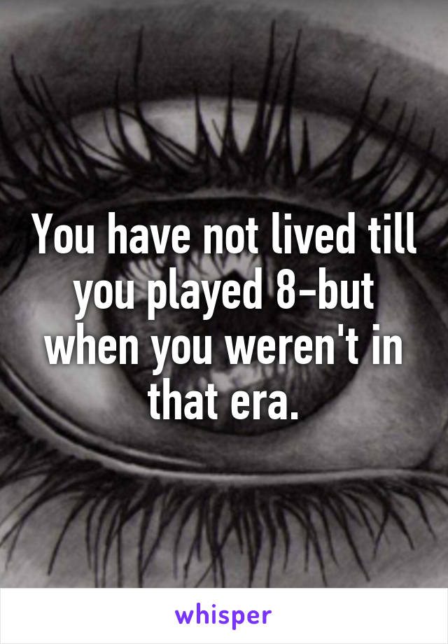 You have not lived till you played 8-but when you weren't in that era.