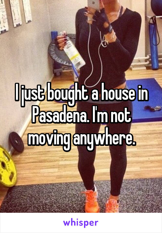 I just bought a house in Pasadena. I'm not moving anywhere.