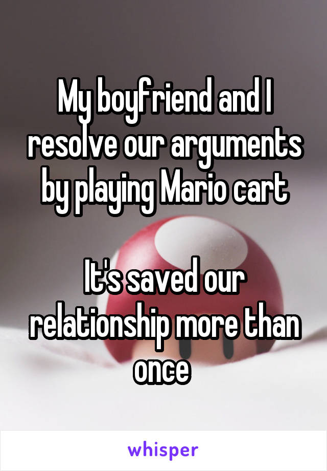 My boyfriend and I resolve our arguments by playing Mario cart

It's saved our relationship more than once 