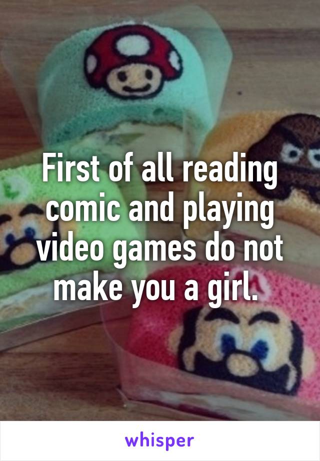 First of all reading comic and playing video games do not make you a girl. 