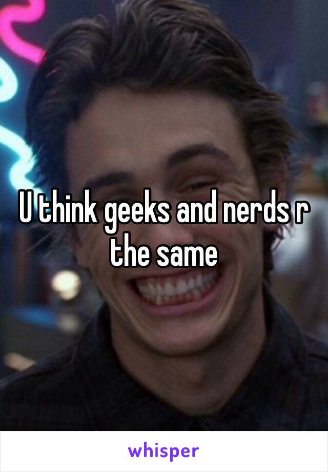 U think geeks and nerds r the same