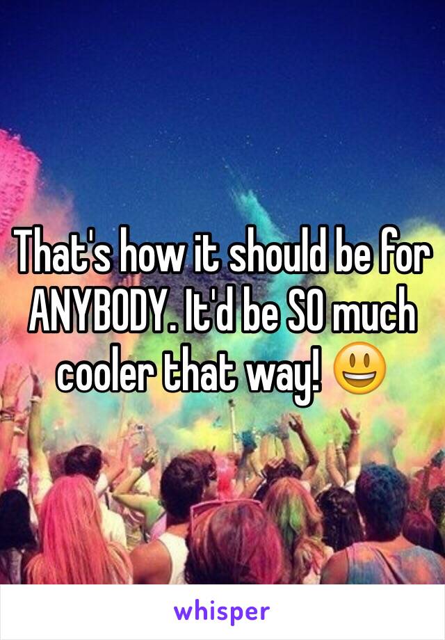 That's how it should be for ANYBODY. It'd be SO much cooler that way! 😃