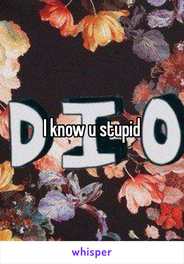 I know u stupid 