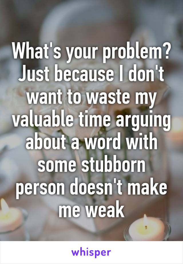 What's your problem? Just because I don't want to waste my valuable time arguing about a word with some stubborn person doesn't make me weak