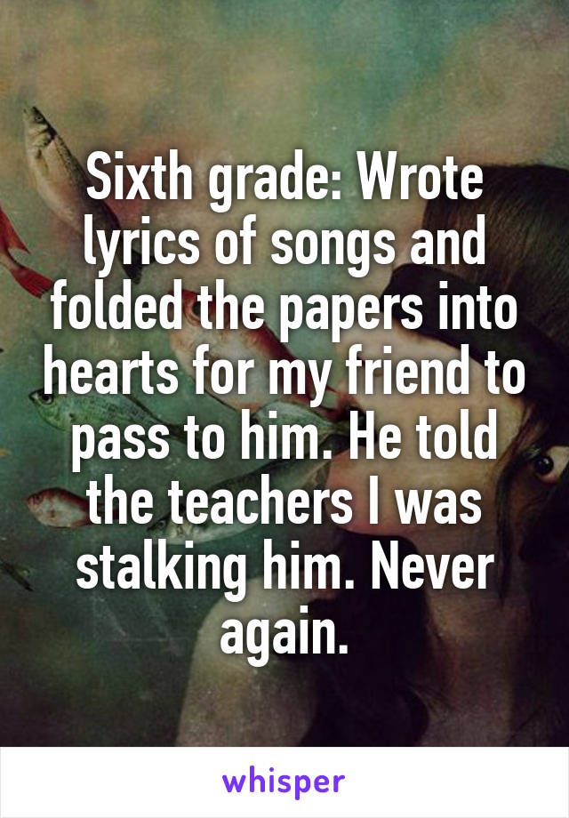 Sixth grade: Wrote lyrics of songs and folded the papers into hearts for my friend to pass to him. He told the teachers I was stalking him. Never again.