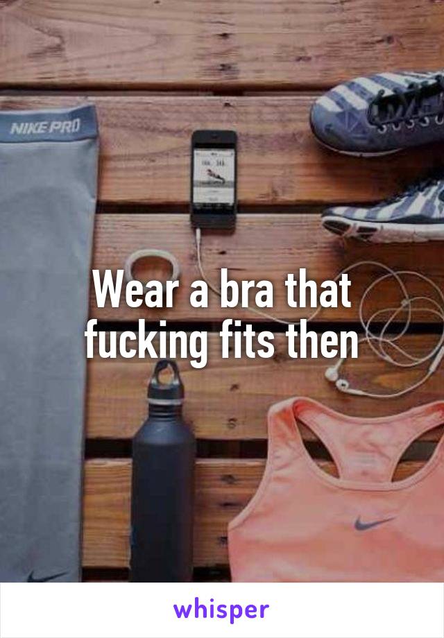 Wear a bra that fucking fits then