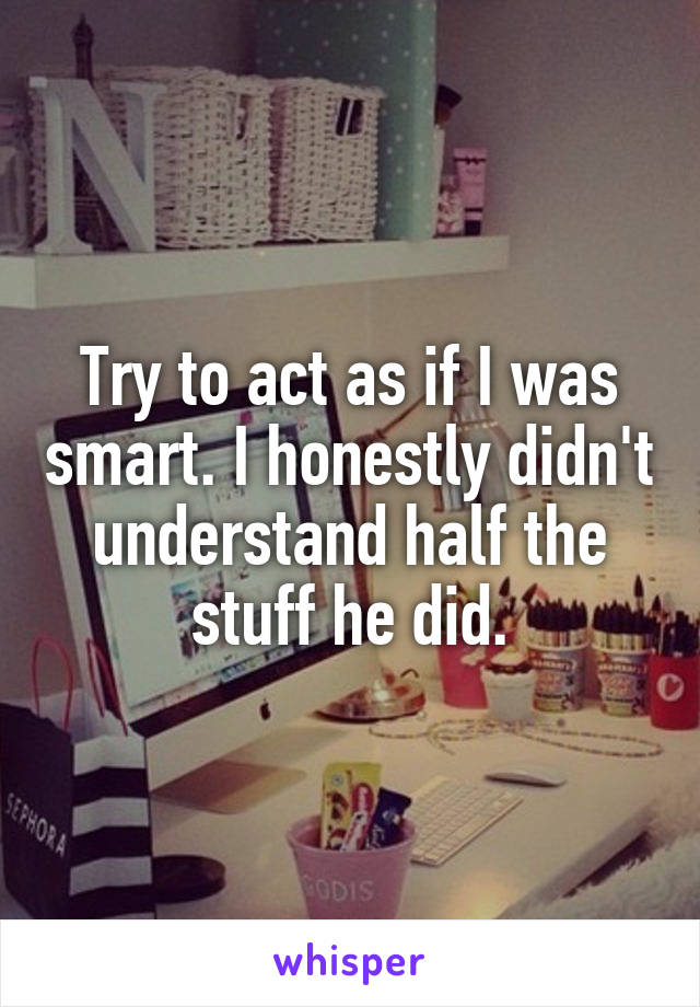 Try to act as if I was smart. I honestly didn't understand half the stuff he did.