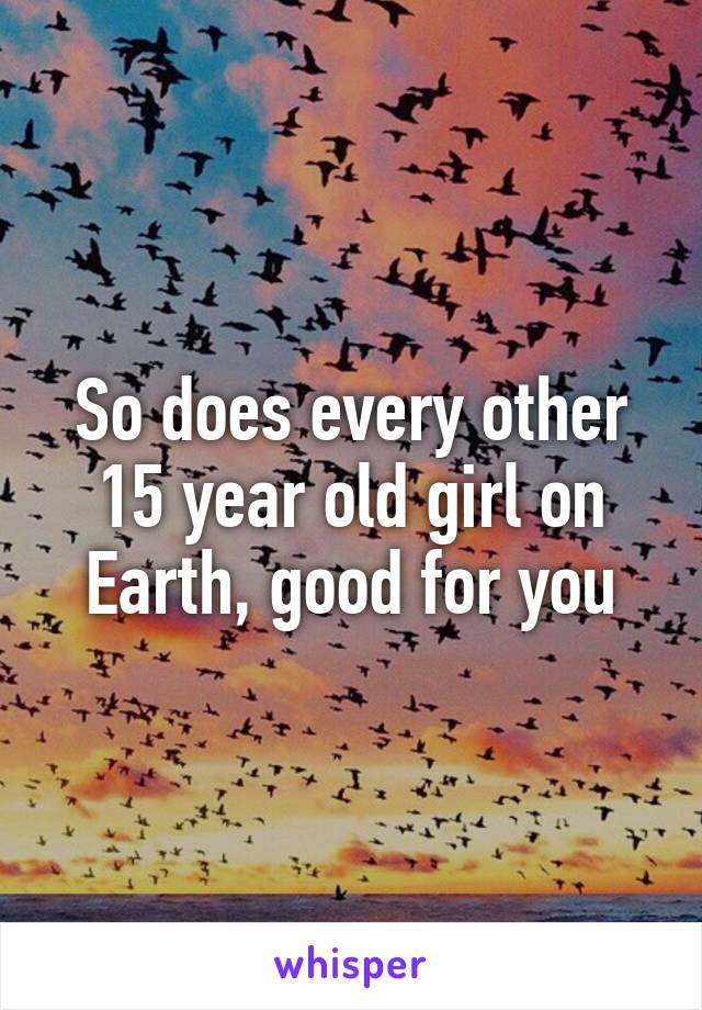 So does every other 15 year old girl on Earth, good for you