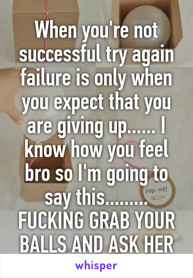 When you're not successful try again failure is only when you expect that you are giving up...... I know how you feel bro so I'm going to say this......... FUCKING GRAB YOUR BALLS AND ASK HER