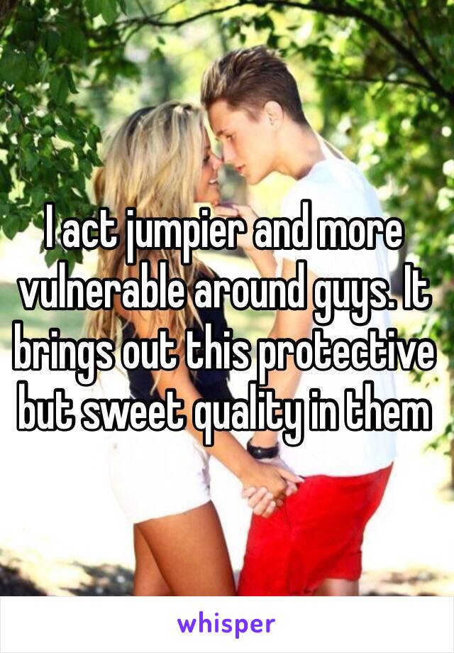 I act jumpier and more vulnerable around guys. It brings out this protective but sweet quality in them 