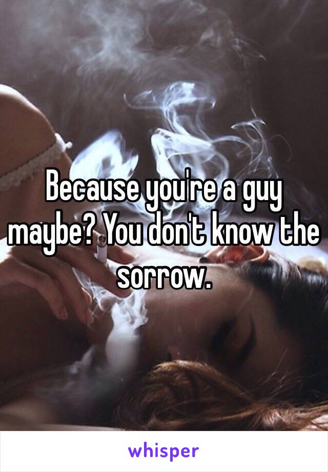 Because you're a guy maybe? You don't know the sorrow. 