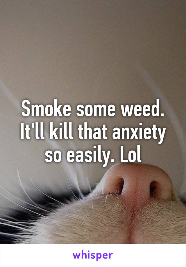 Smoke some weed. It'll kill that anxiety so easily. Lol