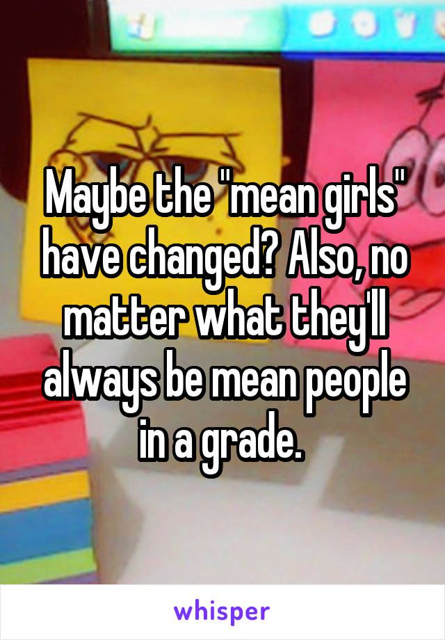 Maybe the "mean girls" have changed? Also, no matter what they'll always be mean people in a grade. 