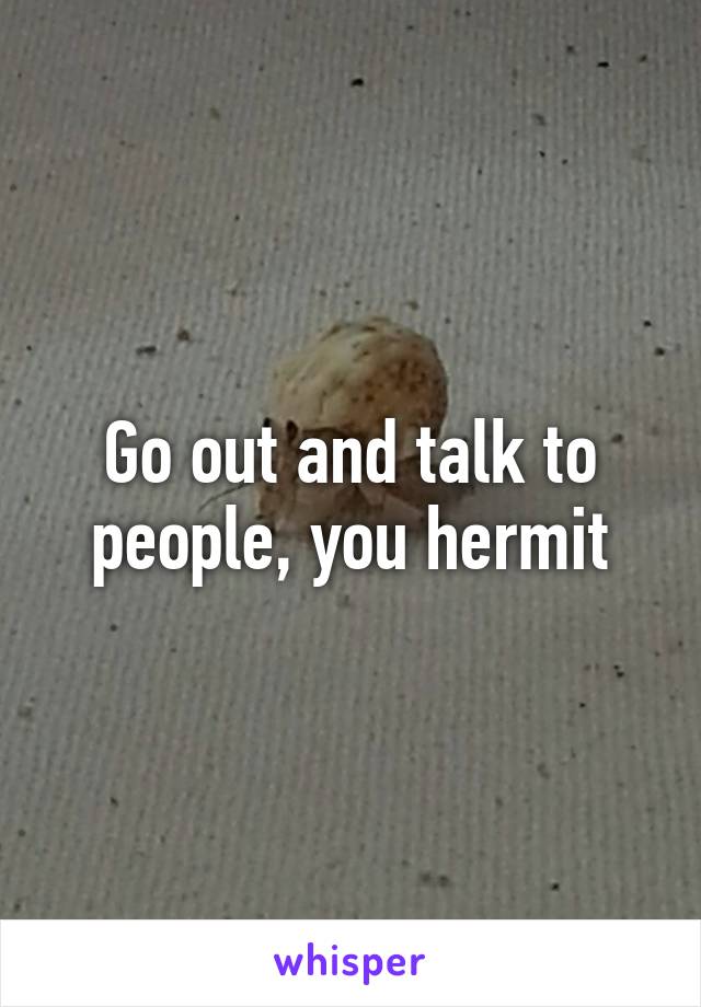 Go out and talk to people, you hermit