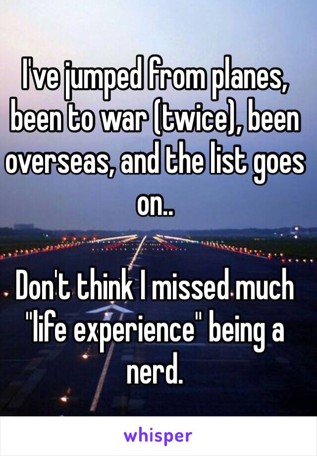 I've jumped from planes, been to war (twice), been overseas, and the list goes on..

Don't think I missed much "life experience" being a nerd. 