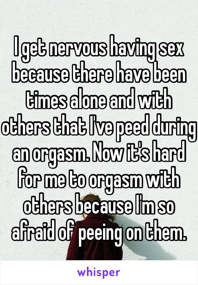 I get nervous having sex because there have been times alone and with others that I've peed during an orgasm. Now it's hard for me to orgasm with others because I'm so afraid of peeing on them.