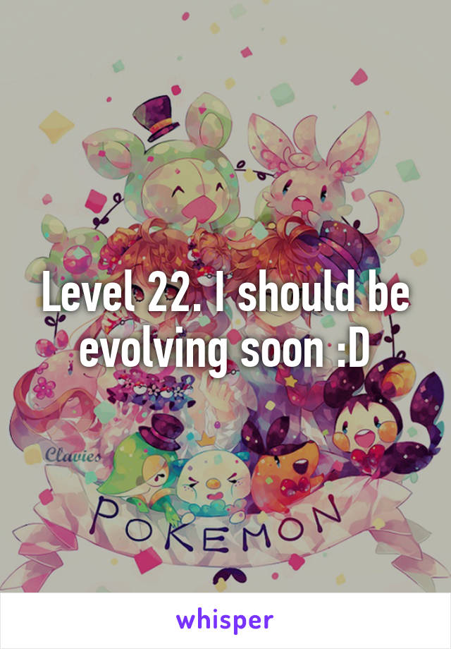 Level 22. I should be evolving soon :D