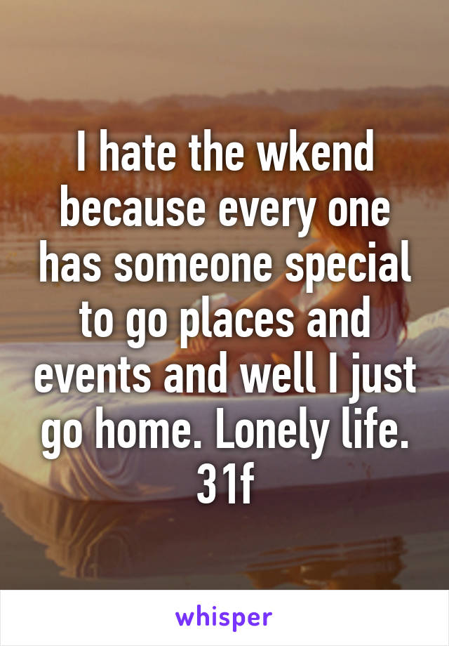 I hate the wkend because every one has someone special to go places and events and well I just go home. Lonely life. 31f