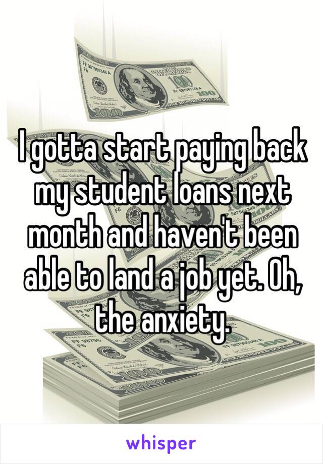 I gotta start paying back my student loans next month and haven't been able to land a job yet. Oh, the anxiety.