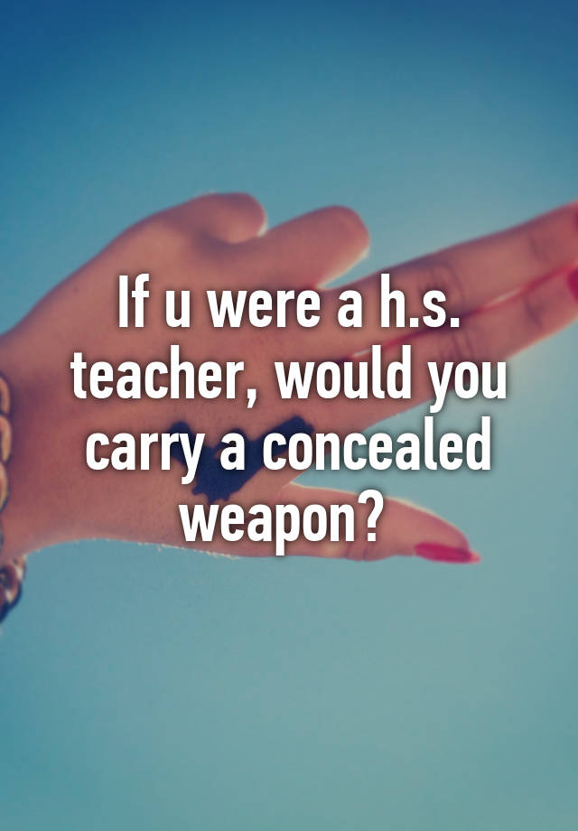 If u were a h.s. teacher, would you carry a concealed weapon? 