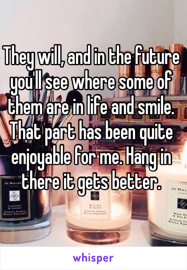 They will, and in the future you'll see where some of them are in life and smile. That part has been quite enjoyable for me. Hang in there it gets better. 