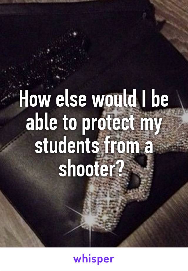 How else would I be able to protect my students from a shooter? 