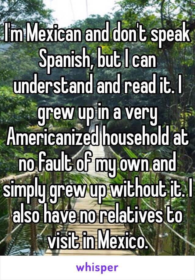 I'm Mexican and don't speak Spanish, but I can understand and read it. I grew up in a very Americanized household at no fault of my own and simply grew up without it. I also have no relatives to visit in Mexico.