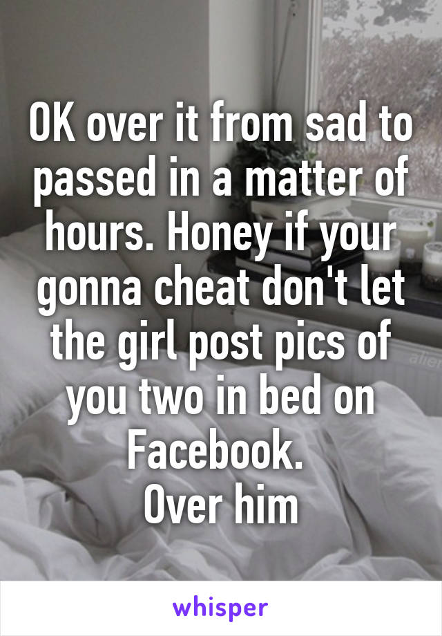 OK over it from sad to passed in a matter of hours. Honey if your gonna cheat don't let the girl post pics of you two in bed on Facebook. 
Over him