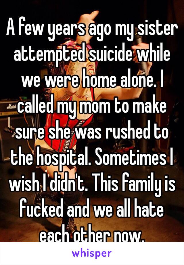 A few years ago my sister attempted suicide while we were home alone. I called my mom to make sure she was rushed to the hospital. Sometimes I wish I didn't. This family is fucked and we all hate each other now.
