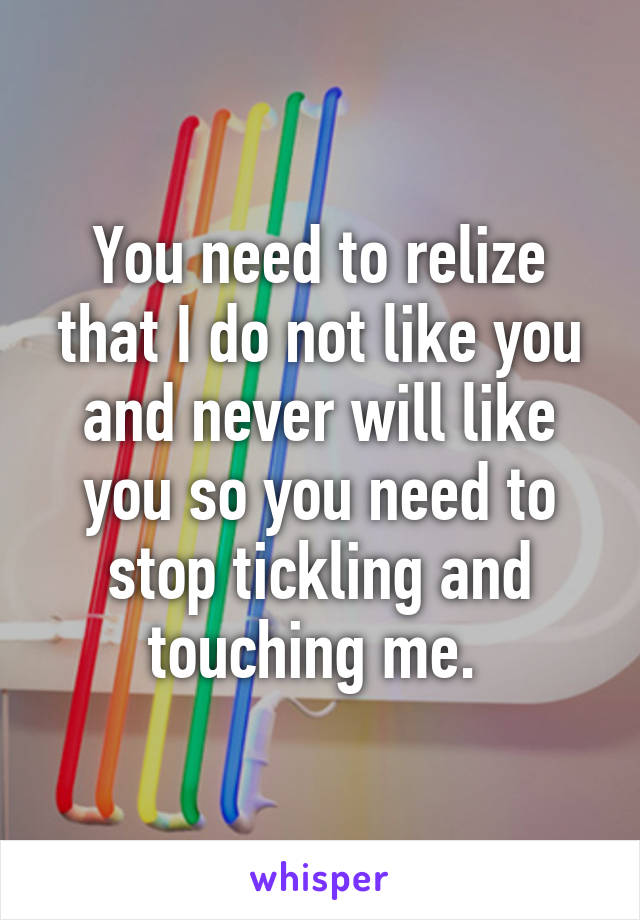 You need to relize that I do not like you and never will like you so you need to stop tickling and touching me. 