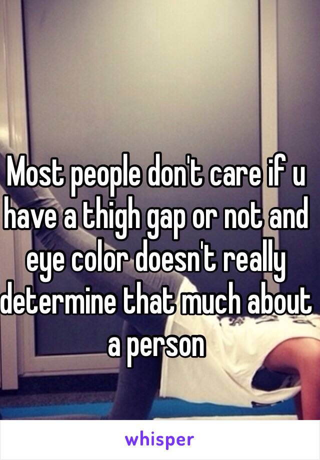 Most people don't care if u have a thigh gap or not and eye color doesn't really determine that much about a person 