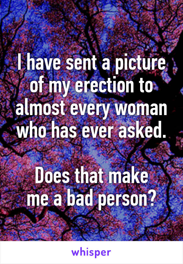 I have sent a picture of my erection to almost every woman who has ever asked.

Does that make
me a bad person?