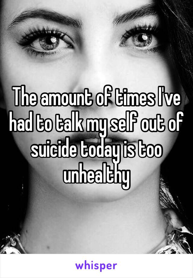 The amount of times I've had to talk my self out of suicide today is too unhealthy