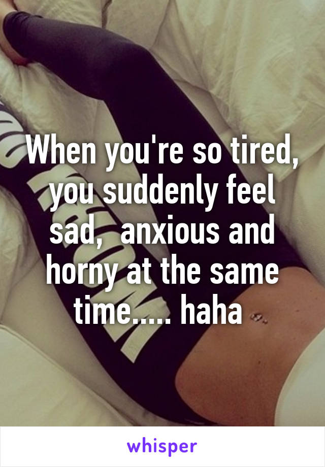 When you're so tired, you suddenly feel sad,  anxious and horny at the same time..... haha 