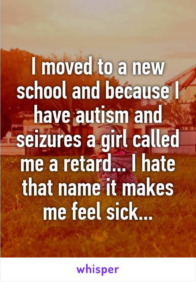 I moved to a new school and because I have autism and seizures a girl called me a retard... I hate that name it makes me feel sick...
