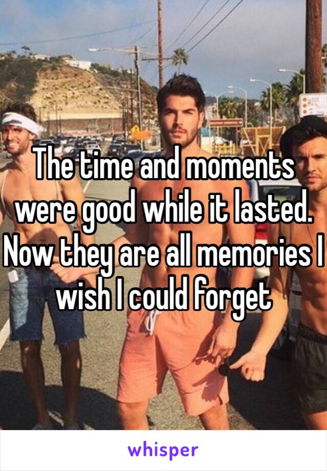 The time and moments were good while it lasted. Now they are all memories I wish I could forget 