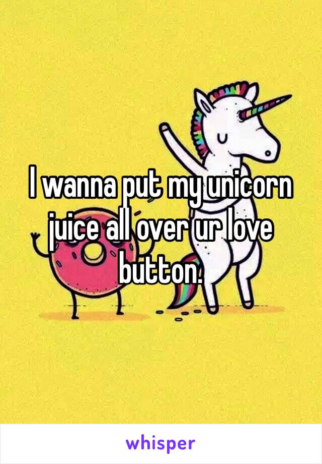 I wanna put my unicorn juice all over ur love button. 