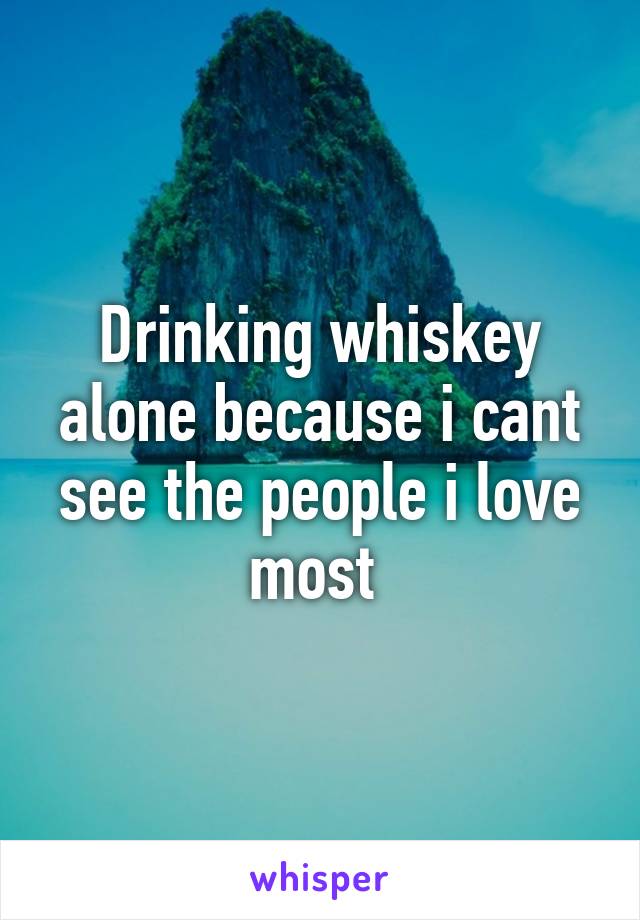Drinking whiskey alone because i cant see the people i love most 