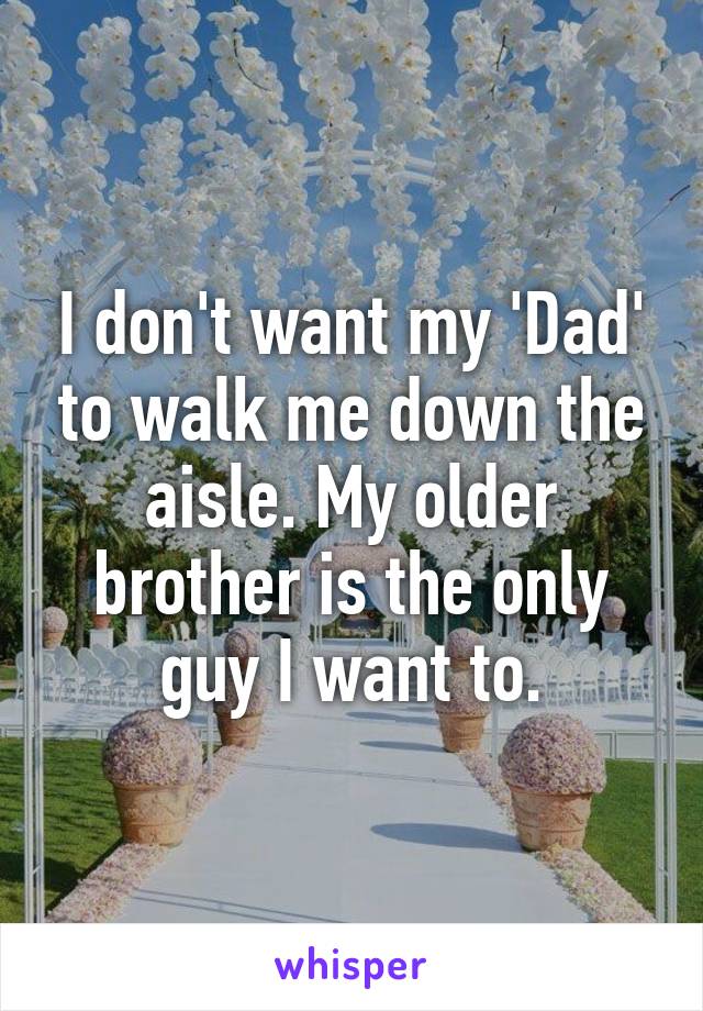 I don't want my 'Dad' to walk me down the aisle. My older brother is the only guy I want to.