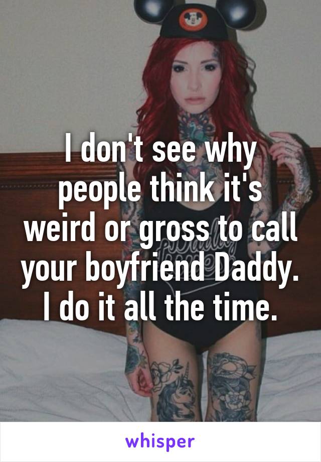 I don't see why people think it's weird or gross to call your boyfriend Daddy. I do it all the time.