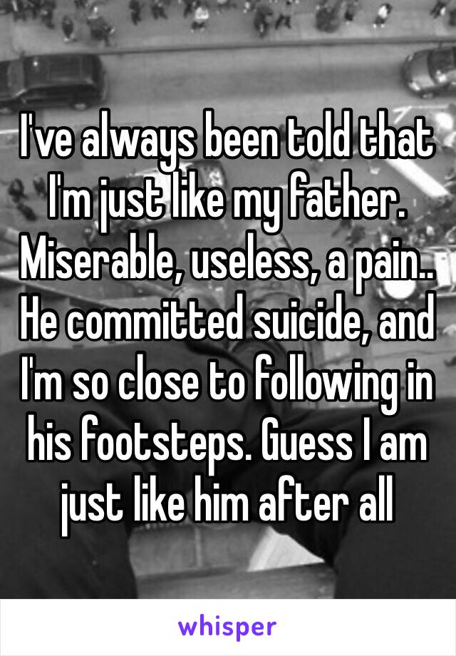 I've always been told that I'm just like my father. Miserable, useless, a pain.. He committed suicide, and I'm so close to following in his footsteps. Guess I am just like him after all