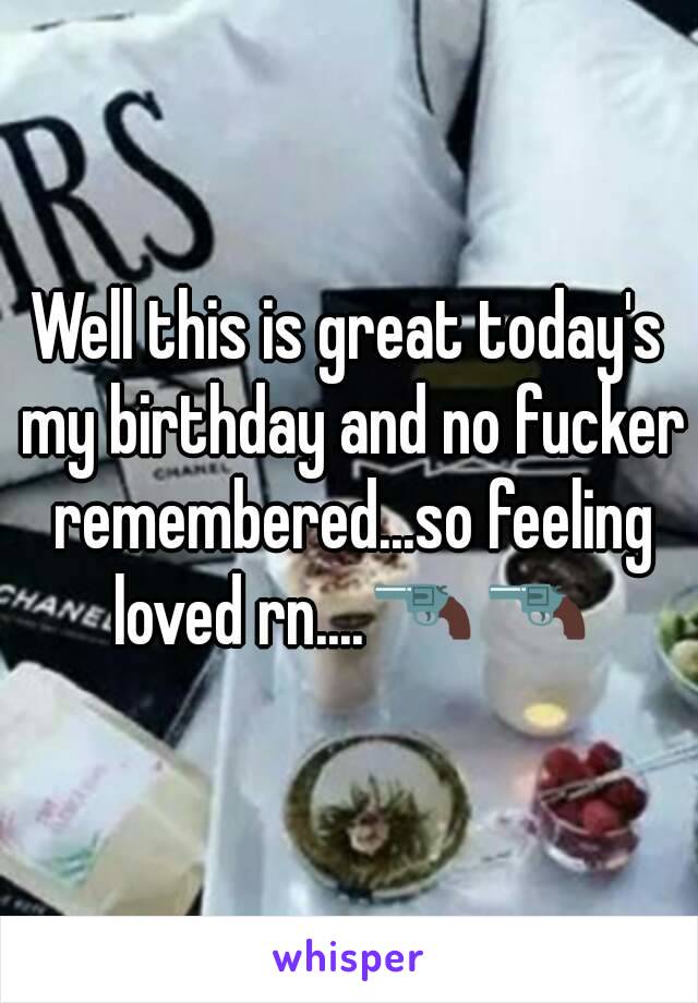 Well this is great today's my birthday and no fucker remembered...so feeling loved rn....🔫🔫
