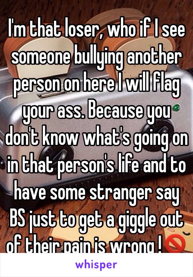 I'm that loser, who if I see someone bullying another person on here I will flag your ass. Because you don't know what's going on in that person's life and to have some stranger say BS just to get a giggle out of their pain is wrong !🚫