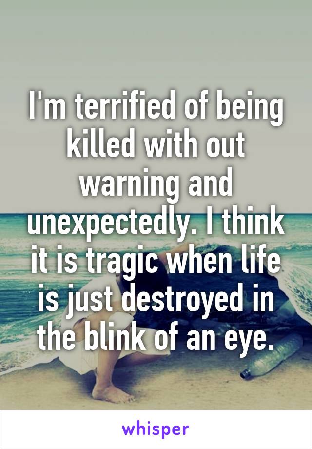 I'm terrified of being killed with out warning and unexpectedly. I think it is tragic when life is just destroyed in the blink of an eye.