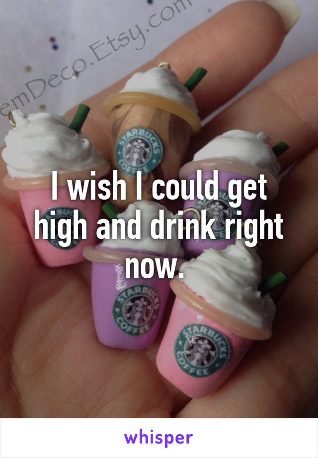I wish I could get high and drink right now. 