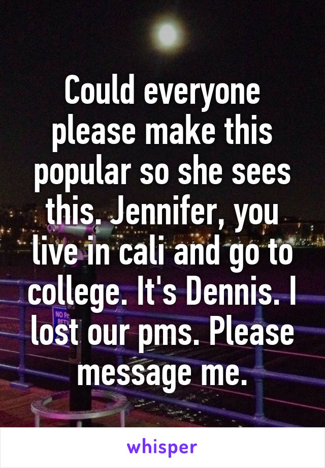 Could everyone please make this popular so she sees this. Jennifer, you live in cali and go to college. It's Dennis. I lost our pms. Please message me.