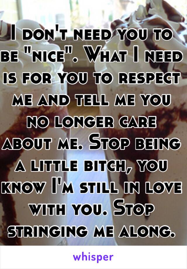 I don't need you to be "nice". What I need is for you to respect me and tell me you no longer care about me. Stop being a little bitch, you know I'm still in love with you. Stop stringing me along.