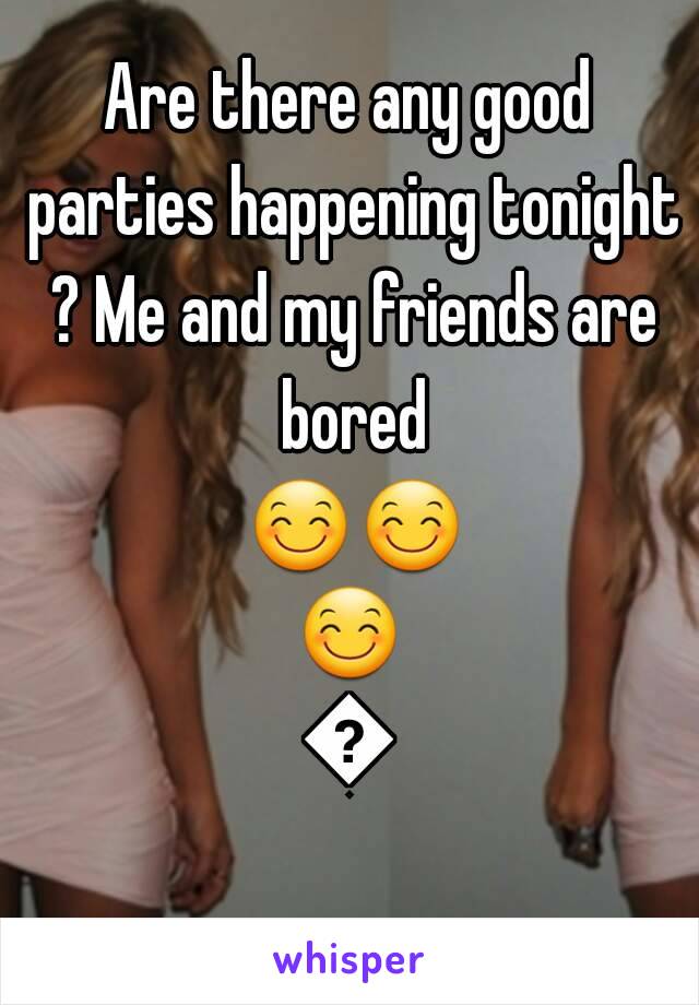 Are there any good parties happening tonight ? Me and my friends are bored 😊😊😊😊