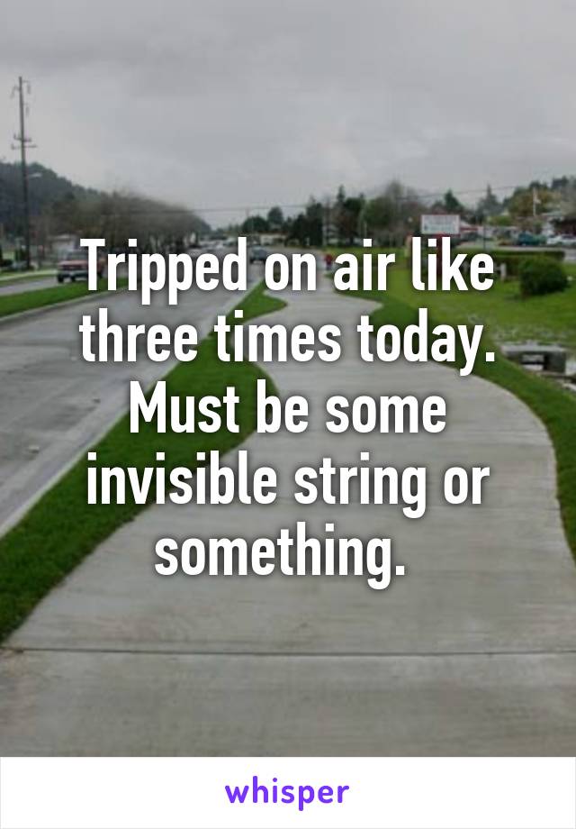 Tripped on air like three times today. Must be some invisible string or something. 